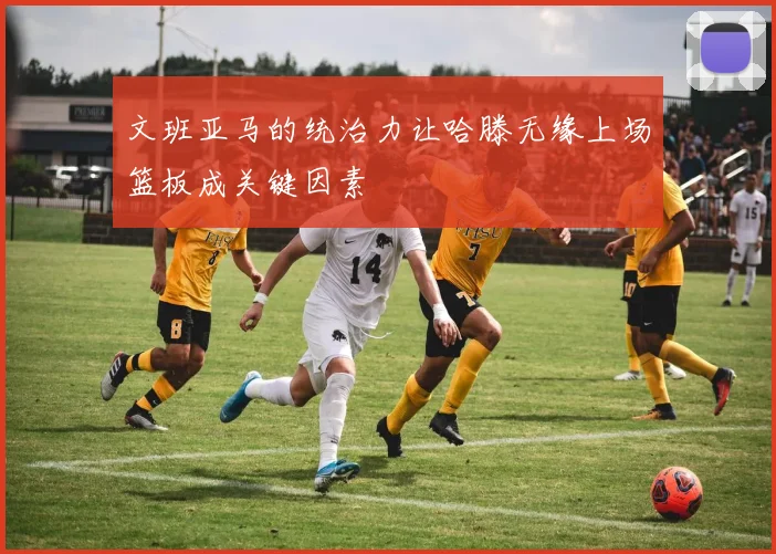 文班亚马的统治力让哈滕无缘上场篮板成关键因素