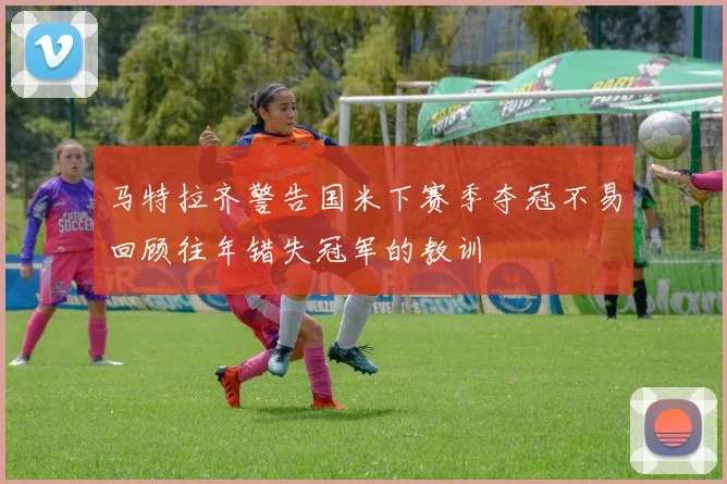 马特拉齐警告国米下赛季夺冠不易回顾往年错失冠军的教训