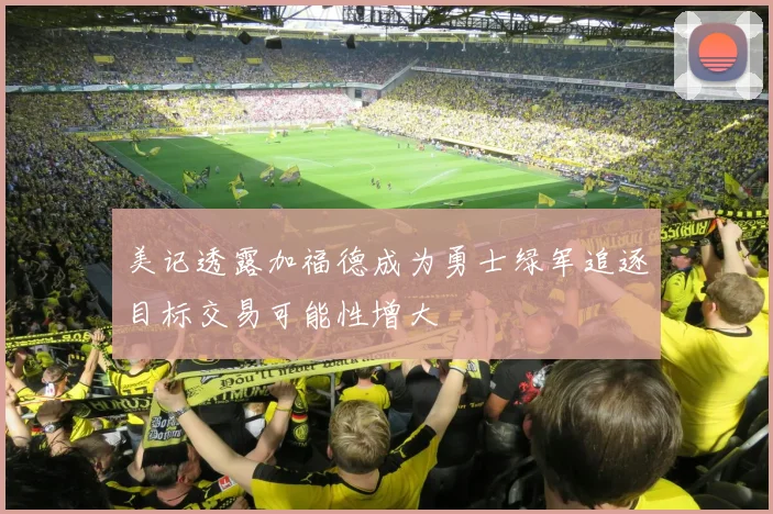 美记透露加福德成为勇士绿军追逐目标交易可能性增大