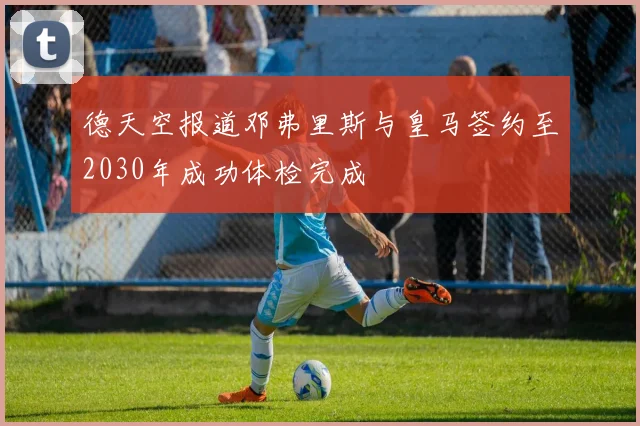 德天空报道邓弗里斯与皇马签约至2030年成功体检完成