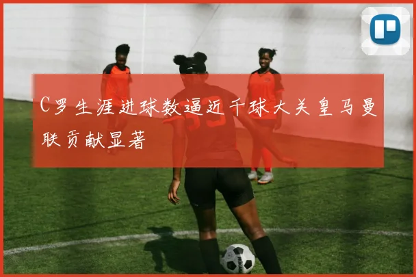 C罗生涯进球数逼近千球大关皇马曼联贡献显著