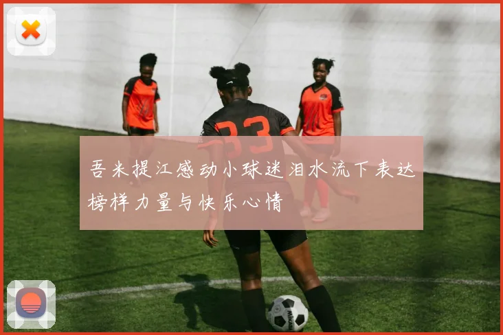 吾米提江感动小球迷泪水流下表达榜样力量与快乐心情