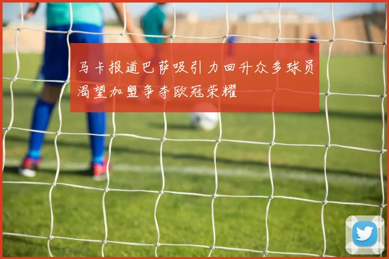 马卡报道巴萨吸引力回升众多球员渴望加盟争夺欧冠荣耀