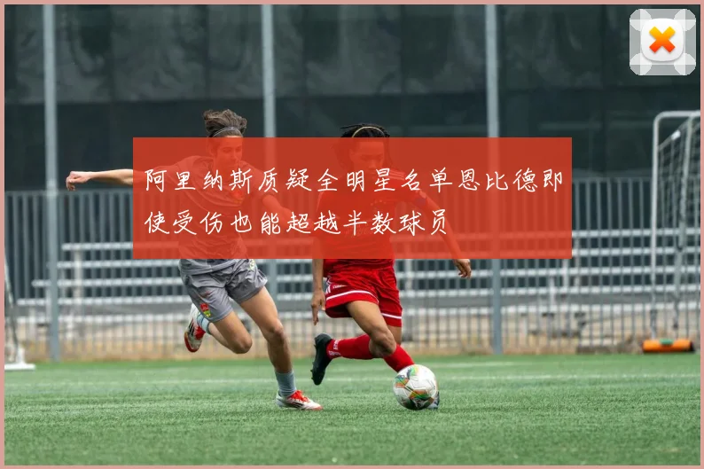 阿里纳斯质疑全明星名单恩比德即使受伤也能超越半数球员