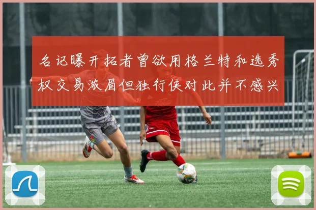名记曝开拓者曾欲用格兰特和选秀权交易浓眉但独行侠对此并不感兴趣