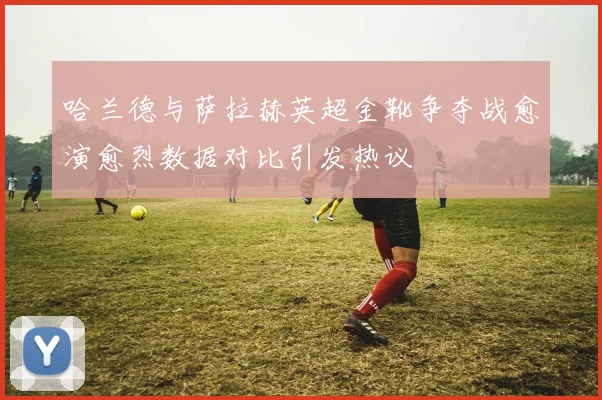 哈兰德与萨拉赫英超金靴争夺战愈演愈烈数据对比引发热议