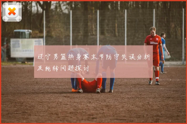 辽宁男篮热身赛末节防守失误分析及轮转问题探讨
