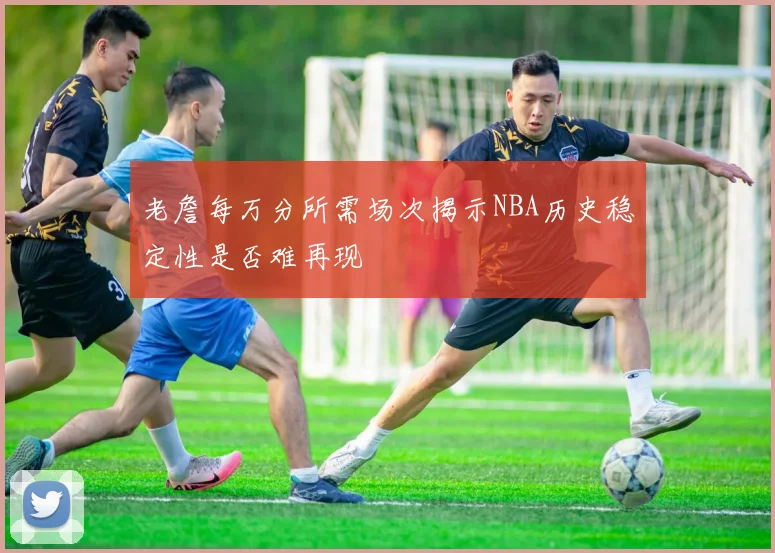 老詹每万分所需场次揭示NBA历史稳定性是否难再现